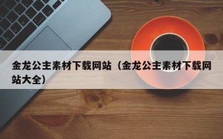 伊春金龙公主素材下载网站（金龙公主素材下载网站大全）
