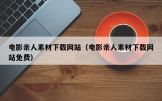 伊春电影亲人素材下载网站（电影亲人素材下载网站免费）